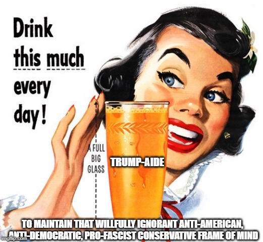 A full glass every day | TRUMP-AIDE; TO MAINTAIN THAT WILLFULLY IGNORANT ANTI-AMERICAN, ANTI-DEMOCRATIC, PRO-FASCIST CONSERVATIVE FRAME OF MIND | image tagged in conservatives,donald trump,conservative hypocrisy | made w/ Imgflip meme maker
