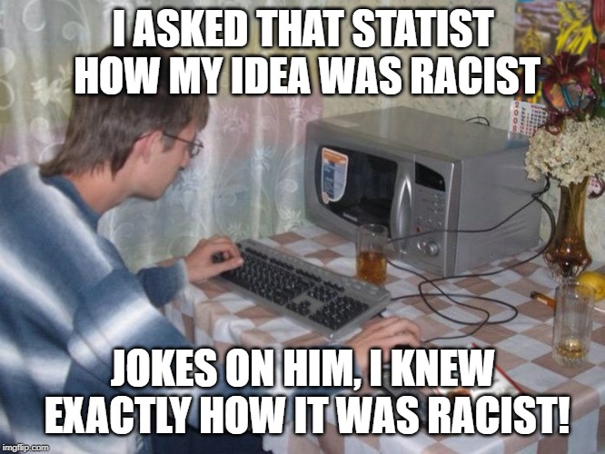 Microwave Libertarian | I ASKED THAT STATIST HOW MY IDEA WAS RACIST; JOKES ON HIM, I KNEW EXACTLY HOW IT WAS RACIST! | image tagged in microwave libertarian | made w/ Imgflip meme maker