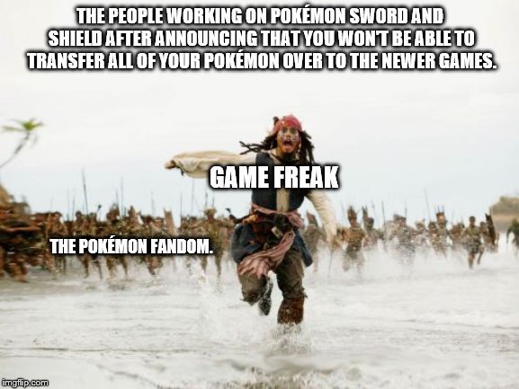 Jack Sparrow Being Chased Meme | THE PEOPLE WORKING ON POKÉMON SWORD AND SHIELD AFTER ANNOUNCING THAT YOU WON'T BE ABLE TO TRANSFER ALL OF YOUR POKÉMON OVER TO THE NEWER GAMES. GAME FREAK; THE POKÉMON FANDOM. | image tagged in memes,jack sparrow being chased | made w/ Imgflip meme maker