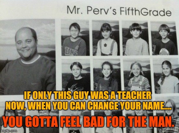 A imagine the kids telling their parents who their teacher is after the first day of school! | IF ONLY THIS GUY WAS A TEACHER NOW, WHEN YOU CAN CHANGE YOUR NAME.... YOU GOTTA FEEL BAD FOR THE MAN. | image tagged in memes,funny,funny names,names,school,yearbook | made w/ Imgflip meme maker