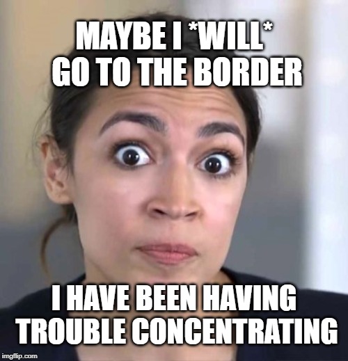 Oh yeah? I'll show you then. | MAYBE I *WILL* GO TO THE BORDER; I HAVE BEEN HAVING TROUBLE CONCENTRATING | image tagged in aoc,dummycrats,democrats,democratic socialism | made w/ Imgflip meme maker
