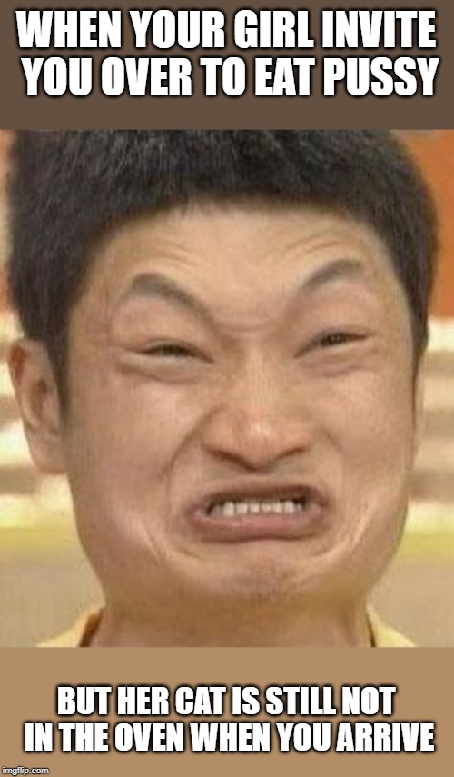 mad asian | WHEN YOUR GIRL INVITE YOU OVER TO EAT PUSSY; BUT HER CAT IS STILL NOT IN THE OVEN WHEN YOU ARRIVE | image tagged in mad asian | made w/ Imgflip meme maker