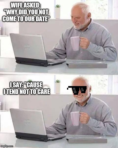 Hide the Pain Harold Meme | WIFE ASKED: "WHY DID YOU NOT COME TO OUR DATE"; I SAY: "CAUSE I TEND NOT TO CARE | image tagged in memes,hide the pain harold | made w/ Imgflip meme maker