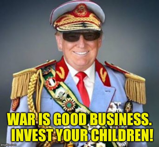 Generalissimo Trump of the Banana Republic | WAR IS GOOD BUSINESS.  INVEST YOUR CHILDREN! | image tagged in generalissimo trump of the banana republic | made w/ Imgflip meme maker