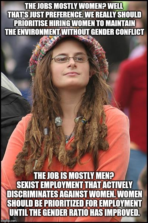 College Liberal Meme | THE JOBS MOSTLY WOMEN? WELL THAT'S JUST PREFERENCE. WE REALLY SHOULD PRIORITISE HIRING WOMEN TO MAINTAIN THE ENVIRONMENT WITHOUT GENDER CONFLICT; THE JOB IS MOSTLY MEN? SEXIST EMPLOYMENT THAT ACTIVELY DISCRIMINATES AGAINST WOMEN. WOMEN SHOULD BE PRIORITIZED FOR EMPLOYMENT UNTIL THE GENDER RATIO HAS IMPROVED. | image tagged in memes,college liberal | made w/ Imgflip meme maker