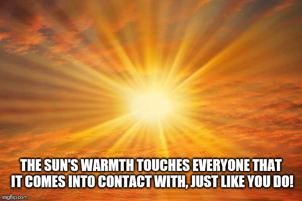 sunshine | THE SUN'S WARMTH TOUCHES EVERYONE THAT IT COMES INTO CONTACT WITH, JUST LIKE YOU DO! | image tagged in sunshine | made w/ Imgflip meme maker