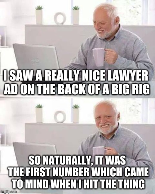 Hide the Pain Harold Meme | I SAW A REALLY NICE LAWYER AD ON THE BACK OF A BIG RIG SO NATURALLY, IT WAS THE FIRST NUMBER WHICH CAME TO MIND WHEN I HIT THE THING | image tagged in memes,hide the pain harold | made w/ Imgflip meme maker