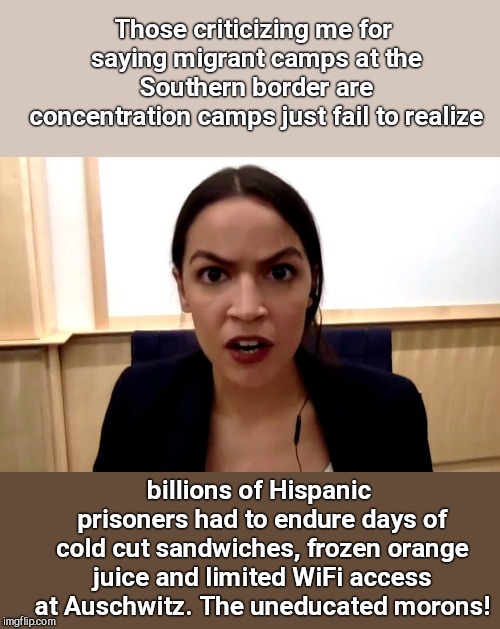 AOC compares migrant centers to concentration camps | Those criticizing me for saying migrant camps at the Southern border are concentration camps just fail to realize; billions of Hispanic prisoners had to endure days of cold cut sandwiches, frozen orange juice and limited WiFi access at Auschwitz. The uneducated morons! | image tagged in alexandria ocasio-cortez is not happy,bad comparison,stupid | made w/ Imgflip meme maker