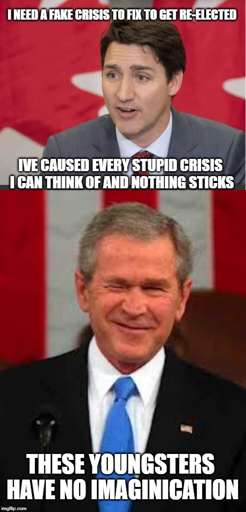 Learn from the master | I NEED A FAKE CRISIS TO FIX TO GET RE-ELECTED; IVE CAUSED EVERY STUPID CRISIS I CAN THINK OF AND NOTHING STICKS; THESE YOUNGSTERS HAVE NO IMAGINICATION | image tagged in trudeau,justin trudeau,george bush,crisis,meanwhile in canada,stupid liberals | made w/ Imgflip meme maker