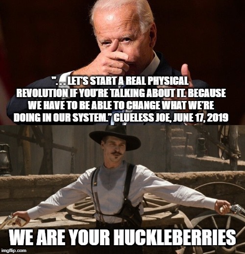 Heheh. There's no king to dethrone in this socialist revolution. | ". . . LET’S START A REAL PHYSICAL REVOLUTION IF YOU’RE TALKING ABOUT IT. BECAUSE WE HAVE TO BE ABLE TO CHANGE WHAT WE’RE DOING IN OUR SYSTEM.” CLUELESS JOE, JUNE 17, 2019; WE ARE YOUR HUCKLEBERRIES | image tagged in im your huckleberry,keep america great,triggered liberal,liberal logic | made w/ Imgflip meme maker