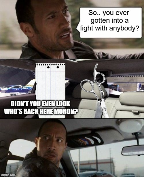 The Rock knows the game | So.. you ever gotten into a fight with anybody? DIDN'T YOU EVEN LOOK WHO'S BACK HERE MORON? | image tagged in the rock driving blank,rock paper scissors,triumph_9,norsegreen,timiddeer,boma | made w/ Imgflip meme maker
