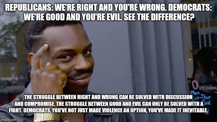 Roll Safe Think About It | REPUBLICANS: WE'RE RIGHT AND YOU'RE WRONG.
DEMOCRATS: WE'RE GOOD AND YOU'RE EVIL.
SEE THE DIFFERENCE? THE STRUGGLE BETWEEN RIGHT AND WRONG CAN BE SOLVED WITH DISCUSSION AND COMPROMISE. THE STRUGGLE BETWEEN GOOD AND EVIL CAN ONLY BE SOLVED WITH A FIGHT.
DEMOCRATS, YOU'VE NOT JUST MADE VIOLENCE AN OPTION, YOU'VE MADE IT INEVITABLE. | image tagged in memes,roll safe think about it | made w/ Imgflip meme maker