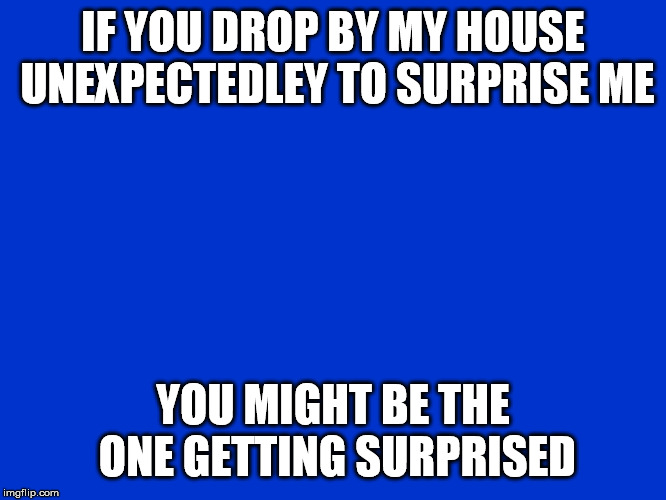 Jeopardy Blank | IF YOU DROP BY MY HOUSE UNEXPECTEDLEY TO SURPRISE ME; YOU MIGHT BE THE ONE GETTING SURPRISED | image tagged in jeopardy blank | made w/ Imgflip meme maker