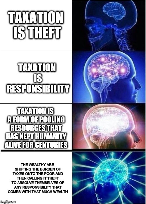 Expanding Brain | TAXATION IS THEFT; TAXATION IS RESPONSIBILITY; TAXATION IS A FORM OF POOLING RESOURCES THAT HAS KEPT HUMANITY ALIVE FOR CENTURIES; THE WEALTHY ARE SHIFTING THE BURDEN OF TAXES ONTO THE POOR AND THEN CALLING IT THEFT TO ABSOLVE THEMSELVES OF ANY RESPONSIBILITY THAT COMES WITH THAT MUCH WEALTH | image tagged in memes,expanding brain | made w/ Imgflip meme maker