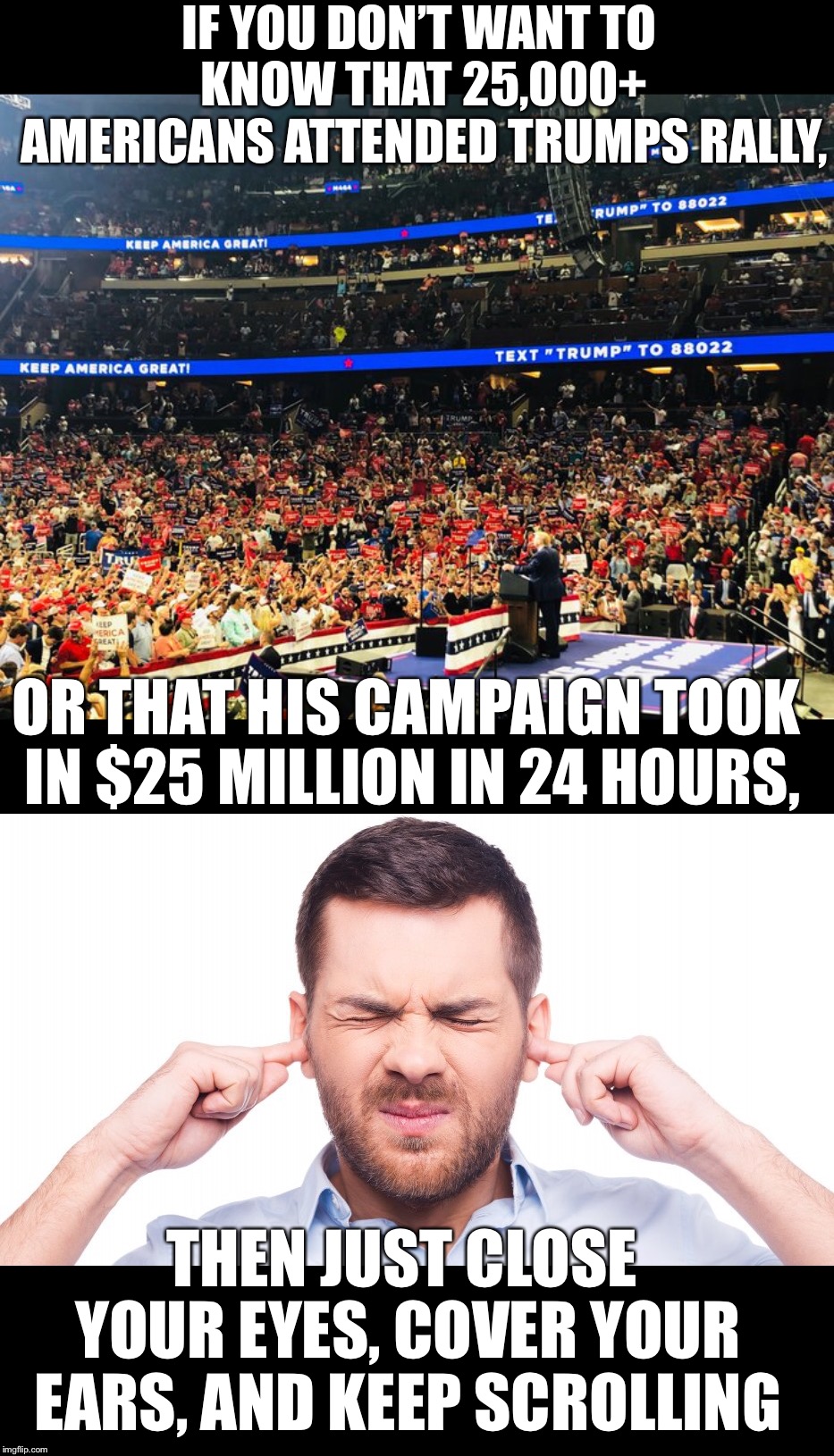 Support for Trump & his America first agenda is growing.  We’re gonna MAGA with or without you. | IF YOU DON’T WANT TO KNOW THAT 25,000+ AMERICANS ATTENDED TRUMPS RALLY, OR THAT HIS CAMPAIGN TOOK IN $25 MILLION IN 24 HOURS, THEN JUST CLOSE YOUR EYES, COVER YOUR EARS, AND KEEP SCROLLING | image tagged in maga | made w/ Imgflip meme maker
