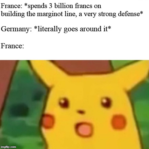 Surprised Pikachu | France: *spends 3 billion francs on building the marginot line, a very strong defense*; Germany: *literally goes around it*; France: | image tagged in memes,surprised pikachu | made w/ Imgflip meme maker