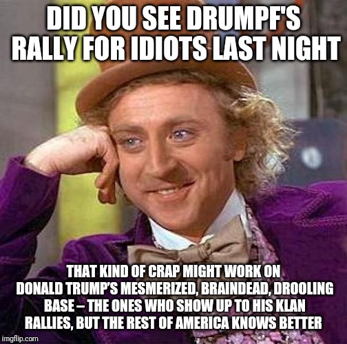 Creepy Condescending Wonka | DID YOU SEE DRUMPF'S RALLY FOR IDIOTS LAST NIGHT; THAT KIND OF CRAP MIGHT WORK ON DONALD TRUMP’S MESMERIZED, BRAINDEAD, DROOLING BASE – THE ONES WHO SHOW UP TO HIS KLAN RALLIES, BUT THE REST OF AMERICA KNOWS BETTER | image tagged in memes,creepy condescending wonka | made w/ Imgflip meme maker