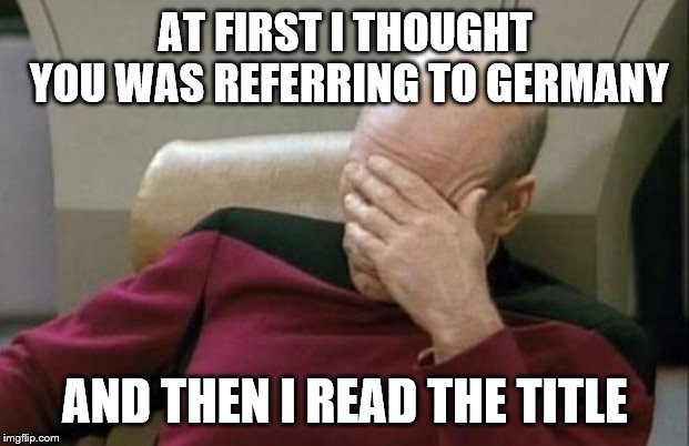Captain Picard Facepalm Meme | AT FIRST I THOUGHT YOU WAS REFERRING TO GERMANY AND THEN I READ THE TITLE | image tagged in memes,captain picard facepalm | made w/ Imgflip meme maker