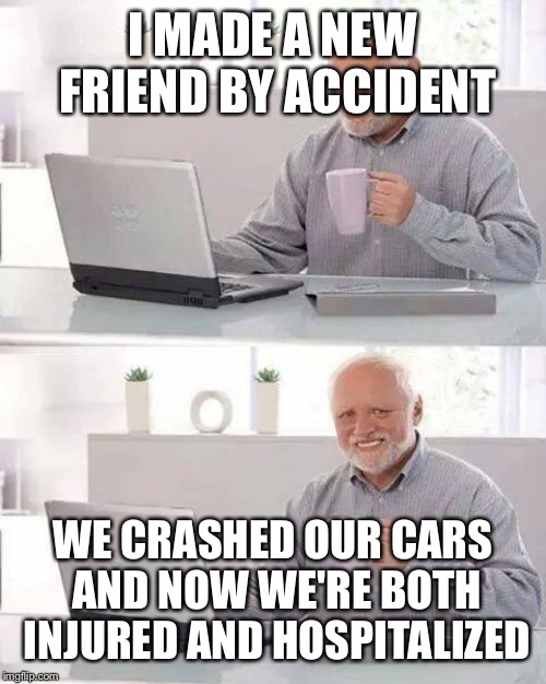 Hide the Pain Harold Meme | I MADE A NEW FRIEND BY ACCIDENT; WE CRASHED OUR CARS AND NOW WE'RE BOTH INJURED AND HOSPITALIZED | image tagged in memes,hide the pain harold | made w/ Imgflip meme maker