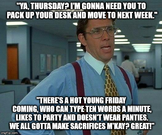 Searching for a Swingline... | "YA, THURSDAY? I'M GONNA NEED YOU TO PACK UP YOUR DESK AND MOVE TO NEXT WEEK."; "THERE'S A HOT YOUNG FRIDAY COMING, WHO CAN TYPE TEN WORDS A MINUTE, LIKES TO PARTY AND DOESN'T WEAR PANTIES. WE ALL GOTTA MAKE SACRIFICES M'KAY? GREAT!" | image tagged in memes,that would be great,tgif,office space,friday | made w/ Imgflip meme maker