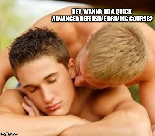 gay | HEY, WANNA DO A QUICK ADVANCED DEFENSIVE DRIVING COURSE? | image tagged in gay | made w/ Imgflip meme maker