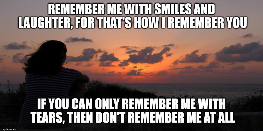 Remember me | REMEMBER ME WITH SMILES AND LAUGHTER, FOR THAT'S HOW I REMEMBER YOU; IF YOU CAN ONLY REMEMBER ME WITH TEARS, THEN DON'T REMEMBER ME AT ALL | image tagged in remember | made w/ Imgflip meme maker