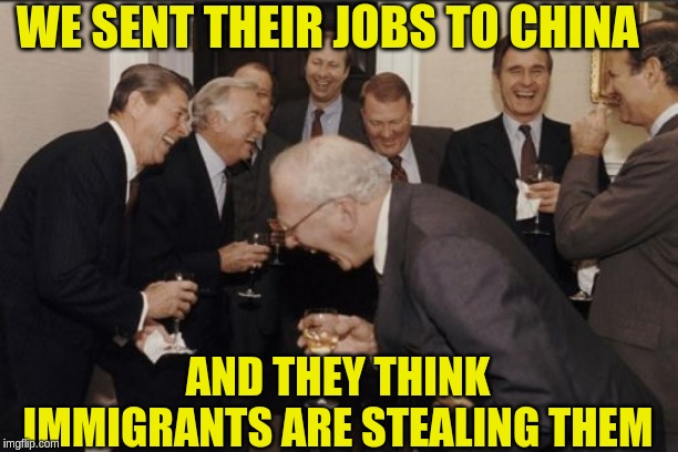 Laughing Men In Suits | WE SENT THEIR JOBS TO CHINA; AND THEY THINK IMMIGRANTS ARE STEALING THEM | image tagged in memes,laughing men in suits | made w/ Imgflip meme maker