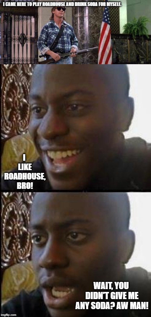 I CAME HERE TO PLAY ROADHOUSE AND DRINK SODA FOR MYSELF. I LIKE ROADHOUSE, BRO! WAIT, YOU DIDN'T GIVE ME ANY SODA? AW MAN! | image tagged in i have come here to chew bubblegum and kick ass and i'm all o | made w/ Imgflip meme maker