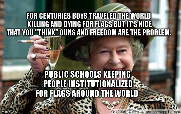 Queen Elizabeth | FOR CENTURIES BOYS TRAVELED THE WORLD KILLING AND DYING FOR FLAGS BUT IT'S NICE THAT YOU "THINK" GUNS AND FREEDOM ARE THE PROBLEM. PUBLIC SCHOOLS KEEPING PEOPLE INSTITUTIONALIZED FOR FLAGS AROUND THE WORLD | image tagged in queen elizabeth | made w/ Imgflip meme maker