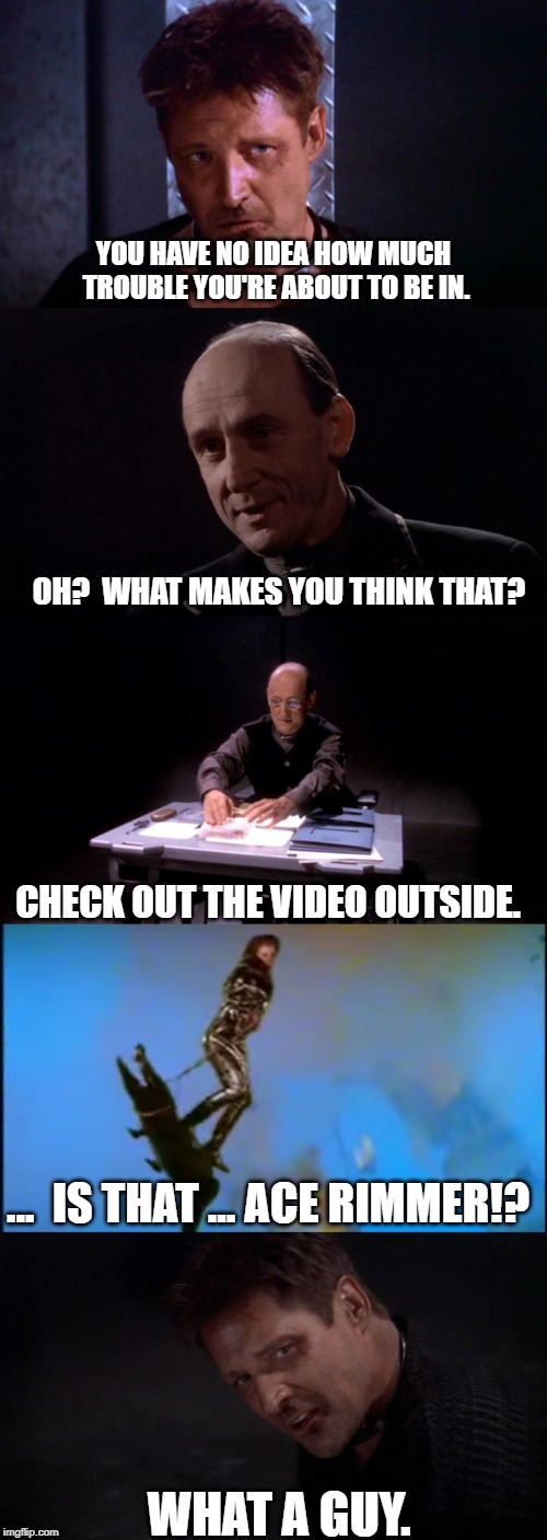 Ace Rimmer, Rescue Sheridan! | YOU HAVE NO IDEA HOW MUCH TROUBLE YOU'RE ABOUT TO BE IN. OH?  WHAT MAKES YOU THINK THAT? CHECK OUT THE VIDEO OUTSIDE. ...  IS THAT ... ACE RIMMER!? WHAT A GUY. | image tagged in babylon 5,red dwarf | made w/ Imgflip meme maker
