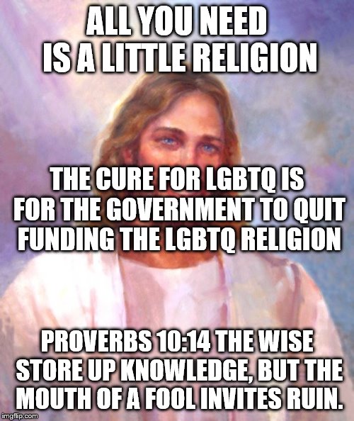 Smiling Jesus Meme | ALL YOU NEED IS A LITTLE RELIGION; THE CURE FOR LGBTQ IS FOR THE GOVERNMENT TO QUIT FUNDING THE LGBTQ RELIGION; PROVERBS 10:14
THE WISE STORE UP KNOWLEDGE, BUT THE MOUTH OF A FOOL INVITES RUIN. | image tagged in memes,smiling jesus | made w/ Imgflip meme maker