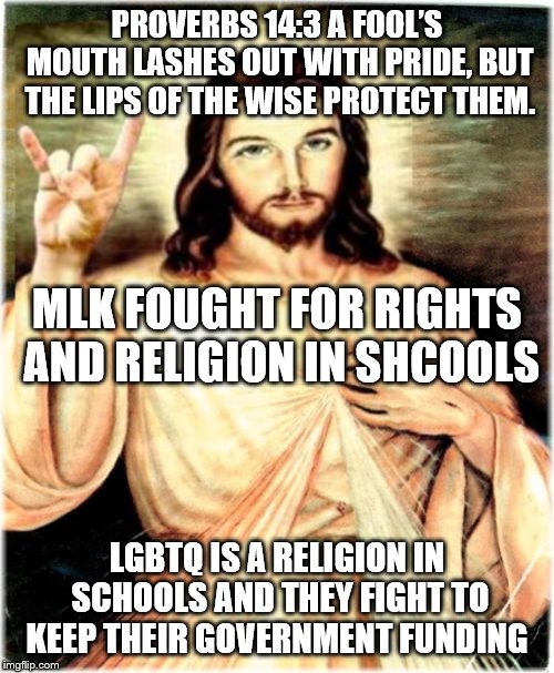 Metal Jesus Meme | PROVERBS 14:3
A FOOL’S MOUTH LASHES OUT WITH PRIDE, BUT THE LIPS OF THE WISE PROTECT THEM. MLK FOUGHT FOR RIGHTS AND RELIGION IN SHCOOLS; LGBTQ IS A RELIGION IN SCHOOLS AND THEY FIGHT TO KEEP THEIR GOVERNMENT FUNDING | image tagged in memes,metal jesus | made w/ Imgflip meme maker