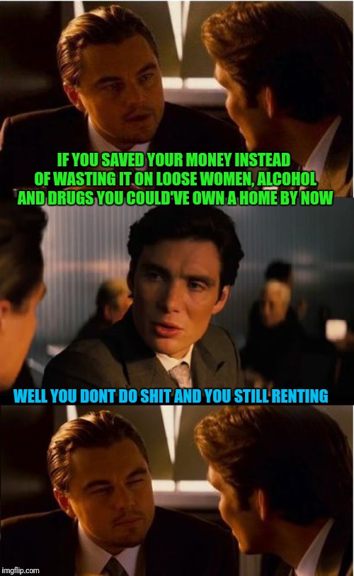 Inception | IF YOU SAVED YOUR MONEY INSTEAD OF WASTING IT ON LOOSE WOMEN, ALCOHOL AND DRUGS YOU COULD'VE OWN A HOME BY NOW; WELL YOU DONT DO SHIT AND YOU STILL RENTING | image tagged in memes,inception | made w/ Imgflip meme maker