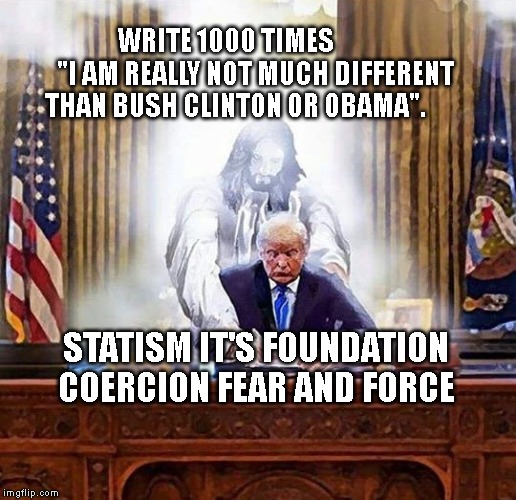 trump jesus | WRITE 1000 TIMES            "I AM REALLY NOT MUCH DIFFERENT THAN BUSH CLINTON OR OBAMA". STATISM IT'S FOUNDATION COERCION FEAR AND FORCE | image tagged in trump jesus | made w/ Imgflip meme maker
