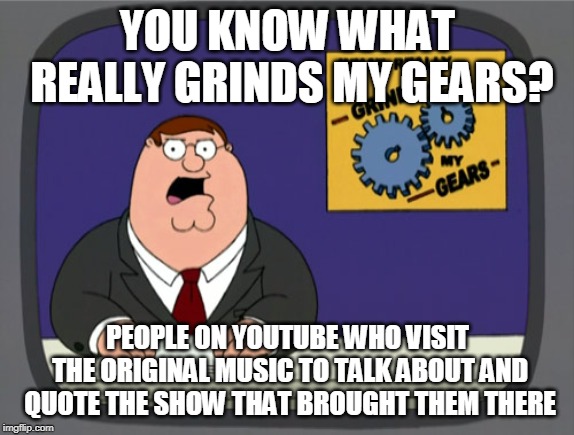 Peter Griffin News Meme | YOU KNOW WHAT REALLY GRINDS MY GEARS? PEOPLE ON YOUTUBE WHO VISIT THE ORIGINAL MUSIC TO TALK ABOUT AND QUOTE THE SHOW THAT BROUGHT THEM THERE | image tagged in memes,peter griffin news,AdviceAnimals | made w/ Imgflip meme maker