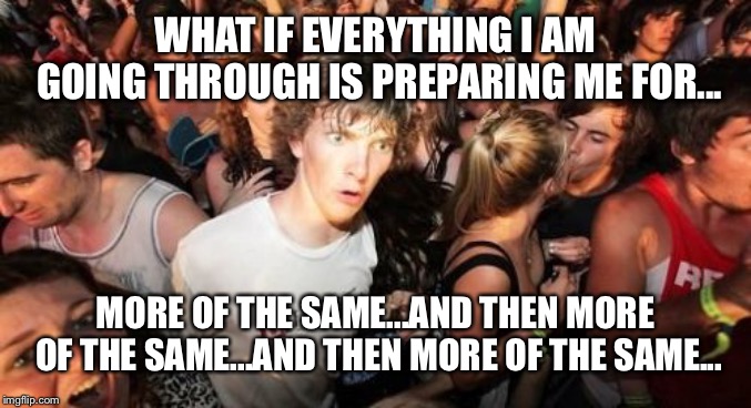 Sudden Clarity Clarence Meme | WHAT IF EVERYTHING I AM GOING THROUGH IS PREPARING ME FOR... MORE OF THE SAME...AND THEN MORE OF THE SAME...AND THEN MORE OF THE SAME... | image tagged in memes,sudden clarity clarence | made w/ Imgflip meme maker