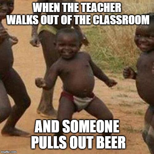 Third World Success Kid Meme | WHEN THE TEACHER WALKS OUT OF THE CLASSROOM; AND SOMEONE PULLS OUT BEER | image tagged in memes,third world success kid | made w/ Imgflip meme maker
