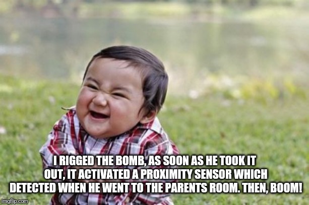 Evil Toddler Meme | I RIGGED THE BOMB, AS SOON AS HE TOOK IT OUT, IT ACTIVATED A PROXIMITY SENSOR WHICH DETECTED WHEN HE WENT TO THE PARENTS ROOM. THEN, BOOM! | image tagged in memes,evil toddler | made w/ Imgflip meme maker