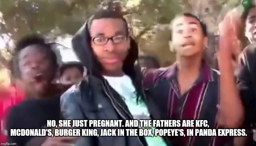 Ohhhhhhhhhhhh | NO, SHE JUST PREGNANT. AND THE FATHERS ARE KFC, MCDONALD'S, BURGER KING, JACK IN THE BOX, POPEYE'S, AND PANDA EXPRESS. | image tagged in ohhhhhhhhhhhh | made w/ Imgflip meme maker