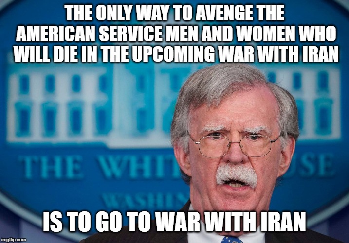 John Bolton be like | THE ONLY WAY TO AVENGE THE AMERICAN SERVICE MEN AND WOMEN WHO WILL DIE IN THE UPCOMING WAR WITH IRAN; IS TO GO TO WAR WITH IRAN | image tagged in donald trump,conservatives,war | made w/ Imgflip meme maker