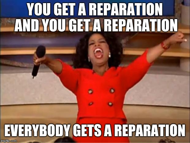 I can't wait to see how they justify taxing it. | YOU GET A REPARATION AND YOU GET A REPARATION; EVERYBODY GETS A REPARATION | image tagged in memes,oprah you get a,reparations for everyone,we demand free stuff to pay for,tax reparations,it is my right | made w/ Imgflip meme maker