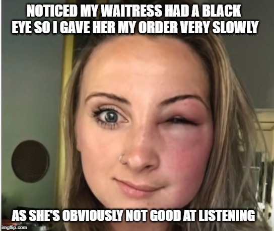 I will only say this once | NOTICED MY WAITRESS HAD A BLACK EYE SO I GAVE HER MY ORDER VERY SLOWLY; AS SHE'S OBVIOUSLY NOT GOOD AT LISTENING | image tagged in listen,black eye | made w/ Imgflip meme maker