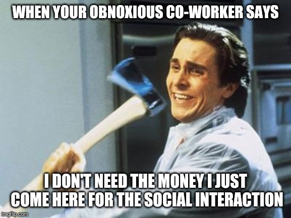 Don't axe me again | WHEN YOUR OBNOXIOUS CO-WORKER SAYS; I DON'T NEED THE MONEY I JUST COME HERE FOR THE SOCIAL INTERACTION | image tagged in american psycho | made w/ Imgflip meme maker