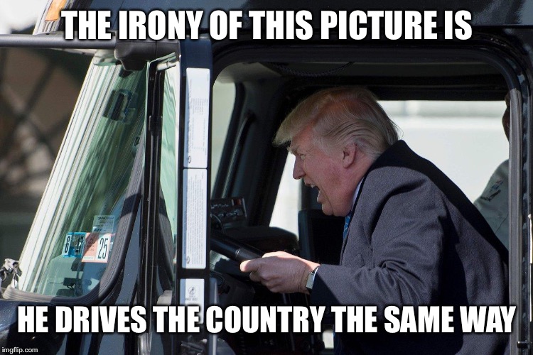 Hmm....Weird | THE IRONY OF THIS PICTURE IS; HE DRIVES THE COUNTRY THE SAME WAY | image tagged in trump truck,memes,donald trump,trump bill signing | made w/ Imgflip meme maker