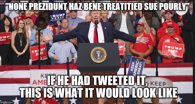 Trump in Orlando | "NONE PREZIDUNT HAZ BENE TREATITIED SUE POURLY"; IF HE HAD TWEETED IT, THIS IS WHAT IT WOULD LOOK LIKE | image tagged in trump in orlando | made w/ Imgflip meme maker