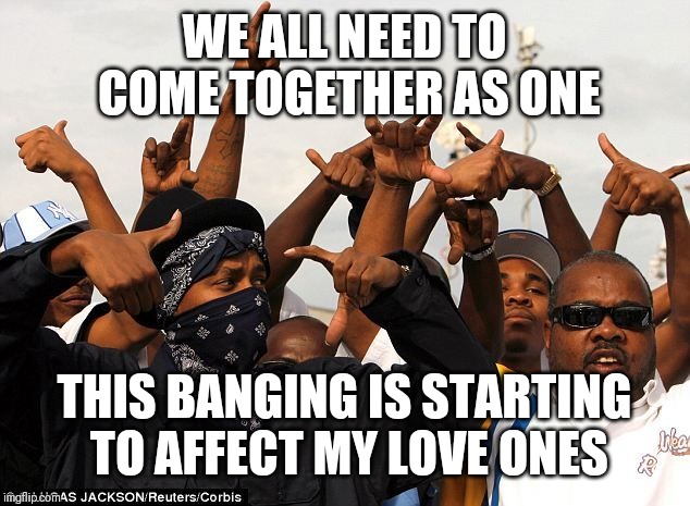 Jroc113 | WE ALL NEED TO COME TOGETHER AS ONE; THIS BANGING IS STARTING TO AFFECT MY LOVE ONES | image tagged in gang members | made w/ Imgflip meme maker