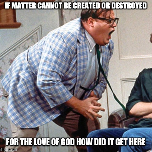 Chris Farley For the love of god | IF MATTER CANNOT BE CREATED OR DESTROYED; FOR THE LOVE OF GOD HOW DID IT GET HERE | image tagged in chris farley for the love of god | made w/ Imgflip meme maker