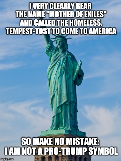 statue of liberty | I VERY CLEARLY BEAR THE NAME "MOTHER OF EXILES" AND CALLED THE HOMELESS, TEMPEST-TOST TO COME TO AMERICA; SO MAKE NO MISTAKE: I AM NOT A PRO-TRUMP SYMBOL | image tagged in statue of liberty | made w/ Imgflip meme maker
