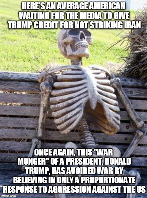 Waiting Skeleton | HERE'S AN AVERAGE AMERICAN WAITING FOR THE MEDIA TO GIVE TRUMP CREDIT FOR NOT STRIKING IRAN; ONCE AGAIN, THIS "WAR MONGER" OF A PRESIDENT, DONALD TRUMP, HAS AVOIDED WAR BY BELIEVING IN ONLY A PROPORTIONATE RESPONSE TO AGGRESSION AGAINST THE US | image tagged in waiting skeleton,trump,trump supporters,trump 2020,trump wins | made w/ Imgflip meme maker