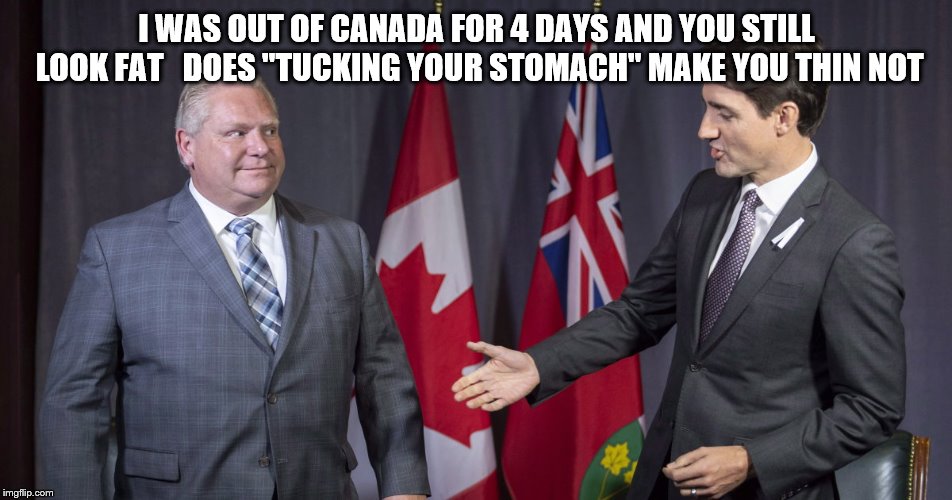 I WAS OUT OF CANADA | I WAS OUT OF CANADA FOR 4 DAYS AND YOU STILL LOOK FAT   DOES "TUCKING YOUR STOMACH" MAKE YOU THIN NOT | image tagged in trudeau vs ford,justin trudeau,doug ford,funny memes,funny meme,fat | made w/ Imgflip meme maker